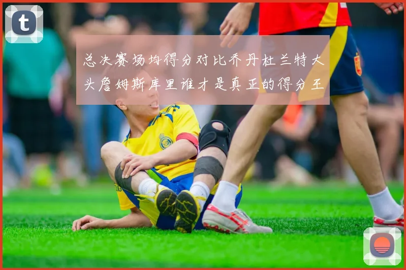总决赛场均得分对比乔丹杜兰特大头詹姆斯库里谁才是真正的得分王
