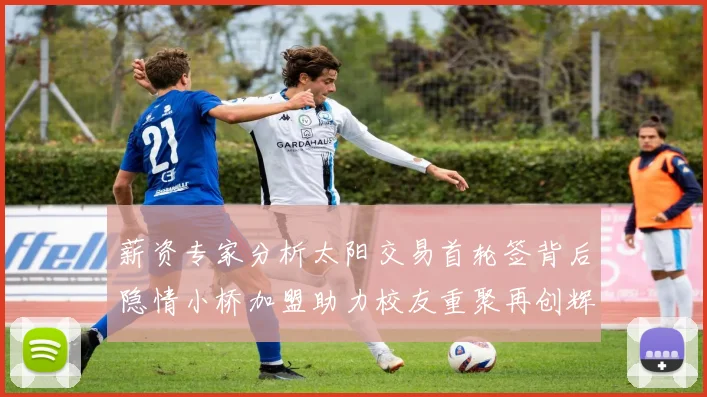薪资专家分析太阳交易首轮签背后隐情小桥加盟助力校友重聚再创辉煌
