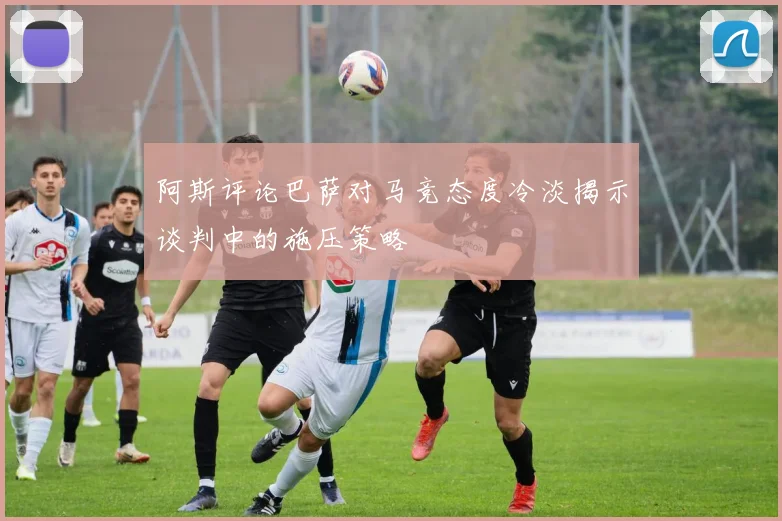 阿斯评论巴萨对马竞态度冷淡揭示谈判中的施压策略