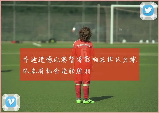 乔迪遗憾比赛暂停影响发挥认为球队本有机会逆转胜利