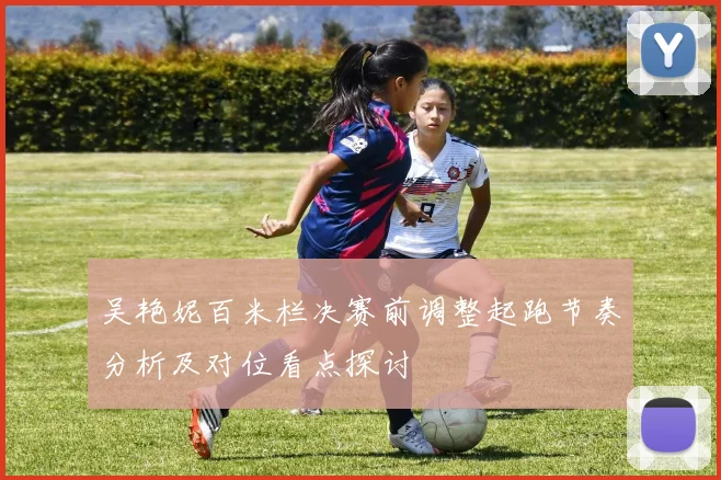 吴艳妮百米栏决赛前调整起跑节奏分析及对位看点探讨