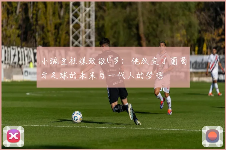 小豌豆社媒致敬C罗：他改变了葡萄牙足球的未来与一代人的梦想