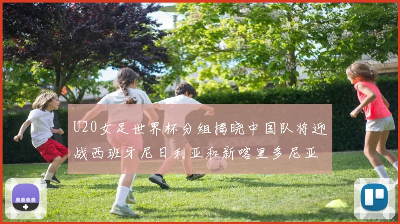 U20女足世界杯分组揭晓中国队将迎战西班牙尼日利亚和新喀里多尼亚