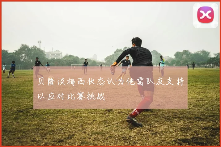 贝隆谈梅西状态认为他需队友支持以应对比赛挑战