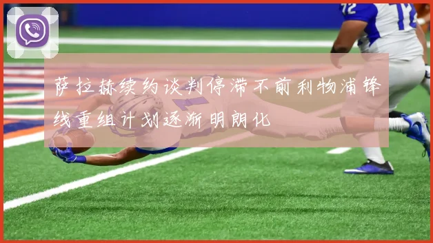 萨拉赫续约谈判停滞不前利物浦锋线重组计划逐渐明朗化