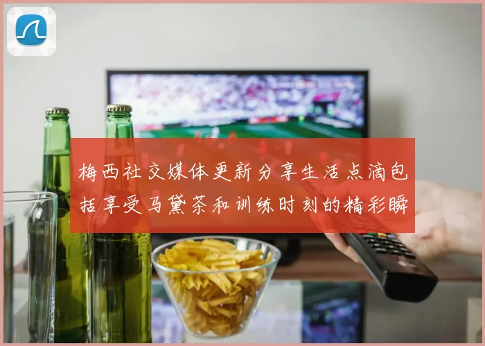 梅西社交媒体更新分享生活点滴包括享受马黛茶和训练时刻的精彩瞬间