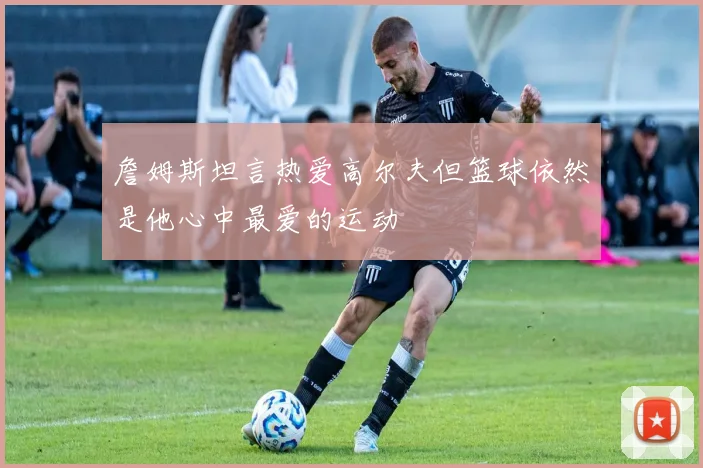 詹姆斯坦言热爱高尔夫但篮球依然是他心中最爱的运动