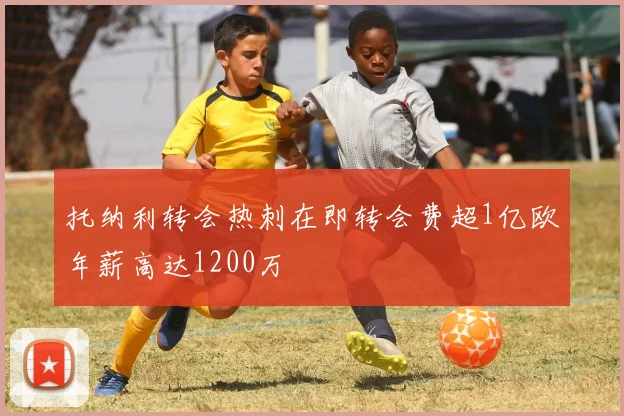 托纳利转会热刺在即转会费超1亿欧年薪高达1200万