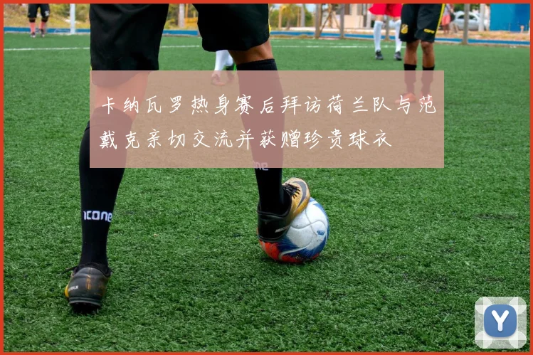 卡纳瓦罗热身赛后拜访荷兰队与范戴克亲切交流并获赠珍贵球衣