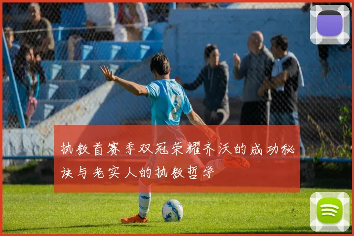 执教首赛季双冠荣耀齐沃的成功秘诀与老实人的执教哲学