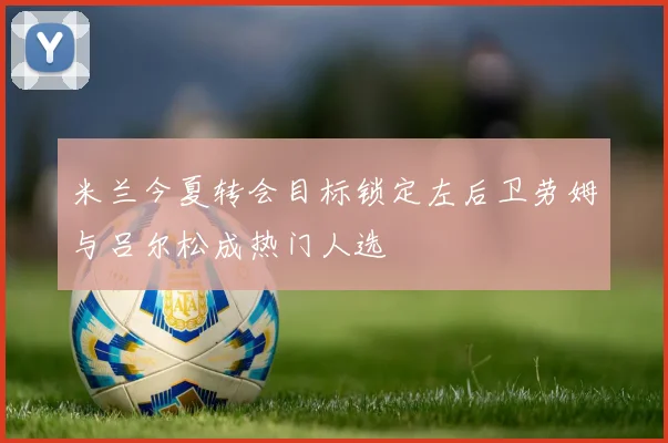 米兰今夏转会目标锁定左后卫劳姆与吕尔松成热门人选