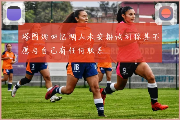 塔图姆回忆湖人未安排试训称其不愿与自己有任何联系