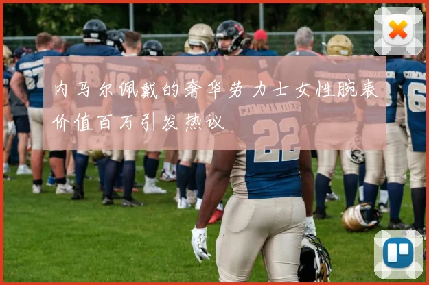 内马尔佩戴的奢华劳力士女性腕表价值百万引发热议