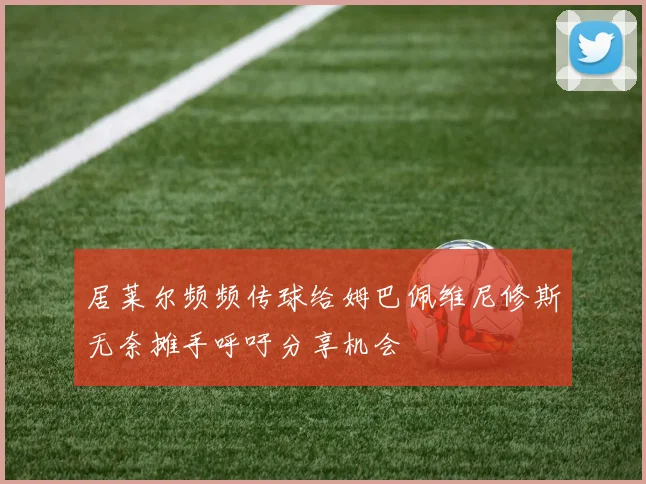 居莱尔频频传球给姆巴佩维尼修斯无奈摊手呼吁分享机会