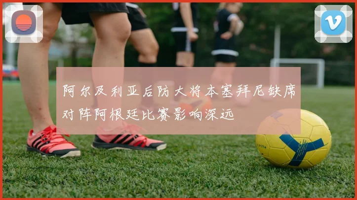 阿尔及利亚后防大将本塞拜尼缺席对阵阿根廷比赛影响深远