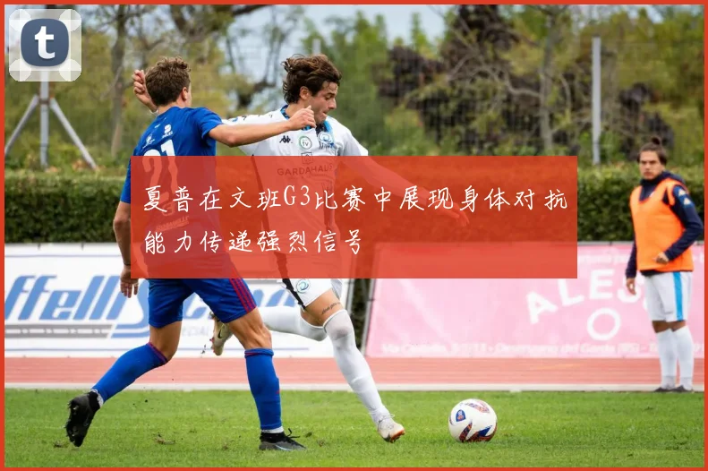 夏普在文班G3比赛中展现身体对抗能力传递强烈信号
